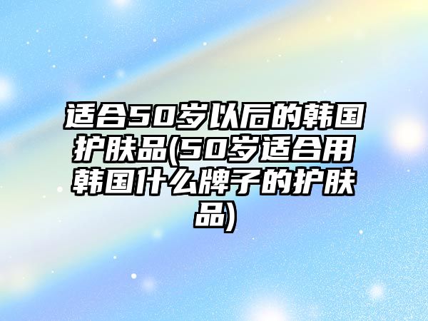 適合50歲以后的韓國(guó)護(hù)膚品(50歲適合用韓國(guó)什么牌子的護(hù)膚品)