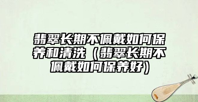 翡翠長期不佩戴如何保養(yǎng)和清洗（翡翠長期不佩戴如何保養(yǎng)好）