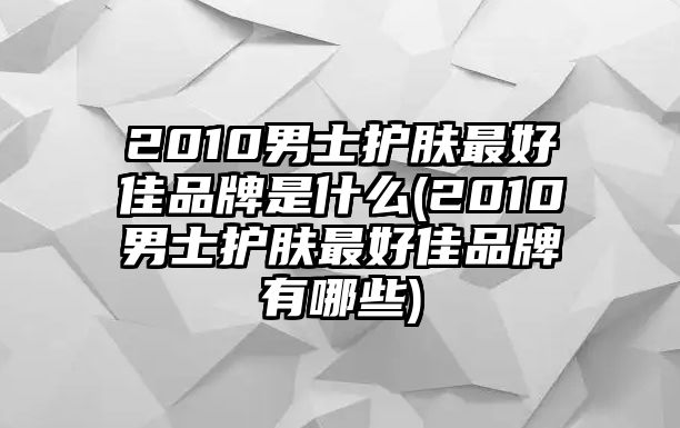 2010男士護膚最好佳品牌是什么(2010男士護膚最好佳品牌有哪些)