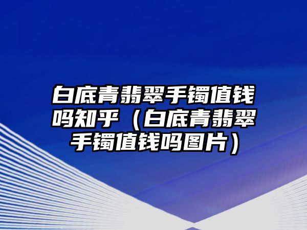 白底青翡翠手鐲值錢嗎知乎（白底青翡翠手鐲值錢嗎圖片）