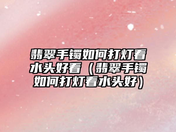 翡翠手鐲如何打燈看水頭好看（翡翠手鐲如何打燈看水頭好）