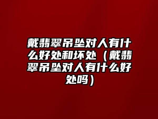 戴翡翠吊墜對人有什么好處和壞處（戴翡翠吊墜對人有什么好處嗎）