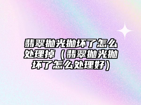 翡翠拋光拋壞了怎么處理掉（翡翠拋光拋壞了怎么處理好）