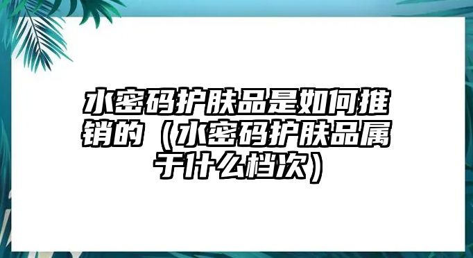 水密碼護(hù)膚品是如何推銷的（水密碼護(hù)膚品屬于什么檔次）