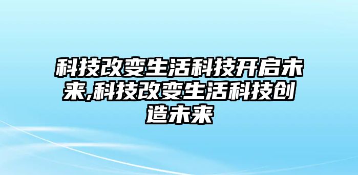 科技改變生活科技開啟未來,科技改變生活科技創造未來