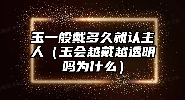 玉一般戴多久就認主人（玉會越戴越透明嗎為什么）