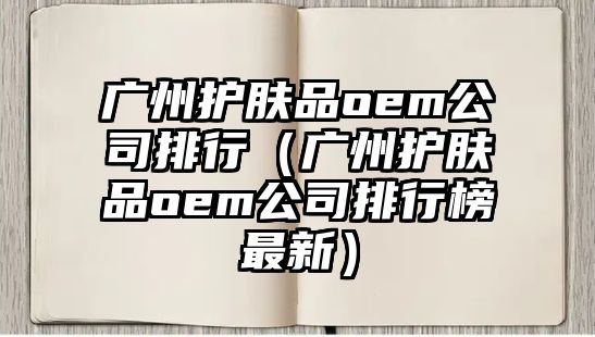 廣州護膚品oem公司排行（廣州護膚品oem公司排行榜最新）