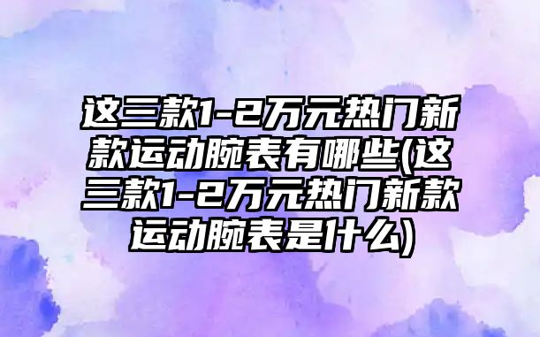 這三款1-2萬元熱門新款運(yùn)動腕表有哪些(這三款1-2萬元熱門新款運(yùn)動腕表是什么)