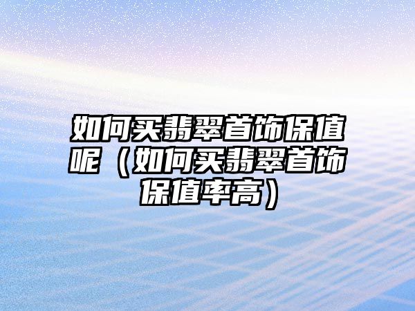 如何買翡翠首飾保值呢（如何買翡翠首飾保值率高）