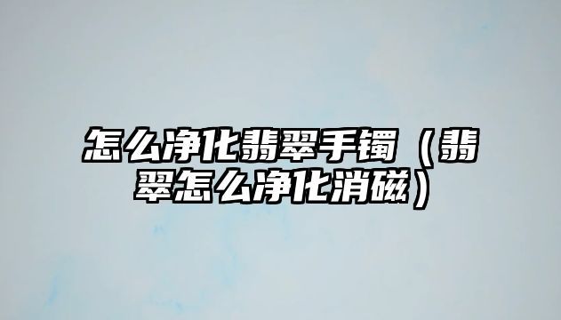 怎么凈化翡翠手鐲（翡翠怎么凈化消磁）