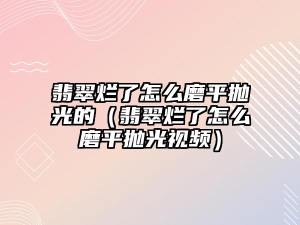 翡翠爛了怎么磨平拋光的（翡翠爛了怎么磨平拋光視頻）