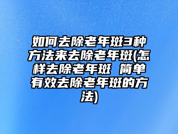 如何去除老年斑3種方法來去除老年斑(怎樣去除老年斑 簡單有效去除老年斑的方法)