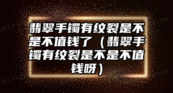 翡翠手鐲有紋裂是不是不值錢了（翡翠手鐲有紋裂是不是不值錢呀）