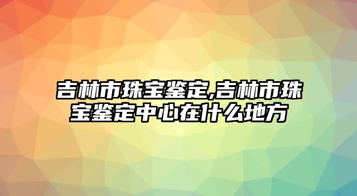 吉林市珠寶鑒定,吉林市珠寶鑒定中心在什么地方