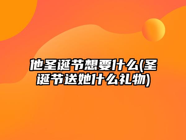 他圣誕節想要什么(圣誕節送她什么禮物)