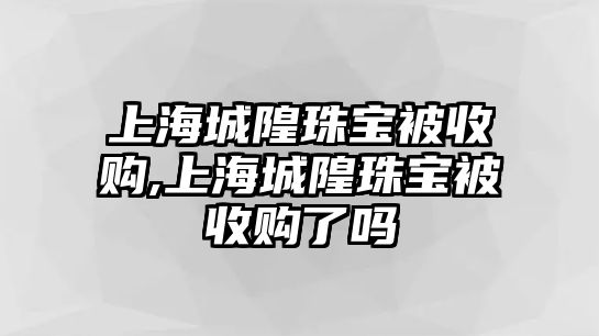 上海城隍珠寶被收購,上海城隍珠寶被收購了嗎