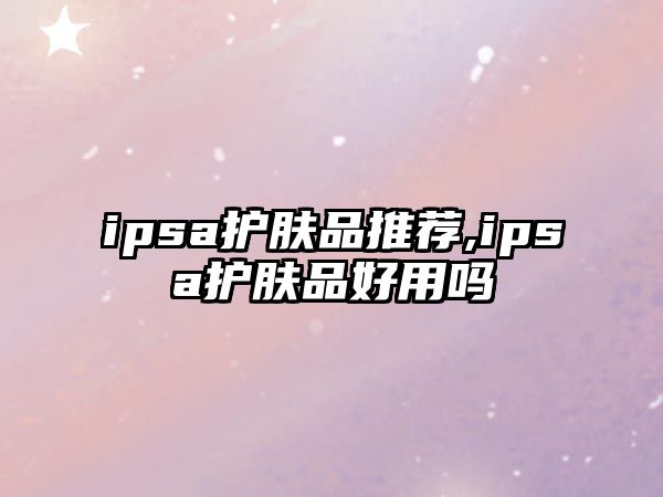 ipsa護膚品推薦,ipsa護膚品好用嗎