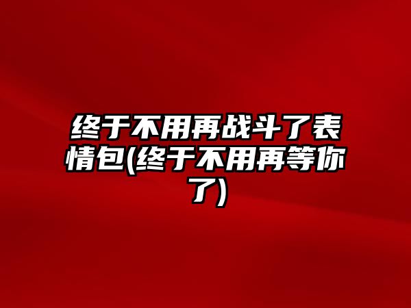 終于不用再戰斗了表情包(終于不用再等你了)