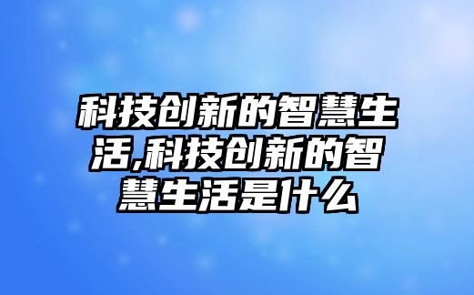 科技創(chuàng)新的智慧生活,科技創(chuàng)新的智慧生活是什么