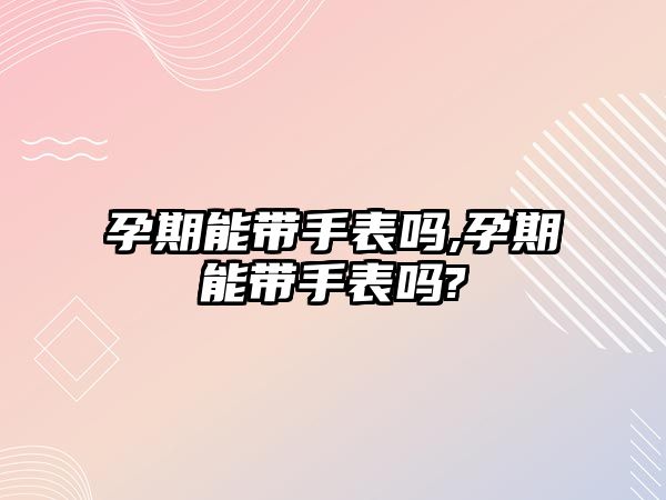 孕期能帶手表嗎,孕期能帶手表嗎?