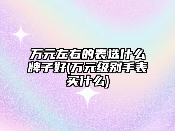 萬元左右的表選什么牌子好(萬元級別手表買什么)