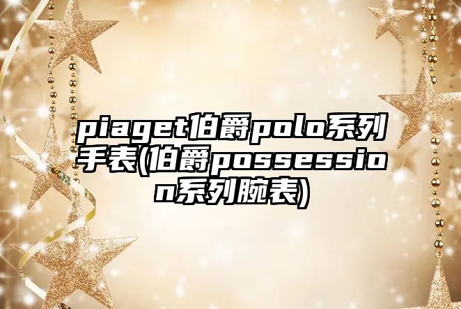 piaget伯爵polo系列手表(伯爵possession系列腕表)