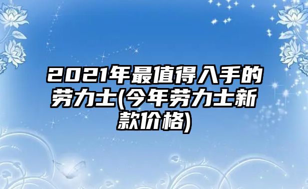 2021年最值得入手的勞力士(今年勞力士新款價(jià)格)