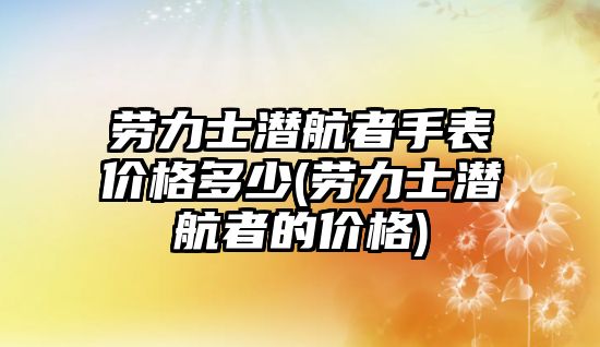 勞力士潛航者手表價格多少(勞力士潛航者的價格)