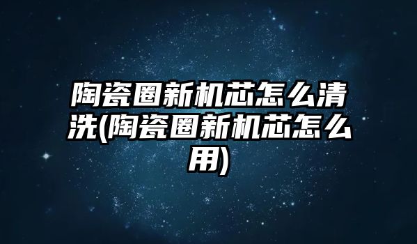 陶瓷圈新機芯怎么清洗(陶瓷圈新機芯怎么用)