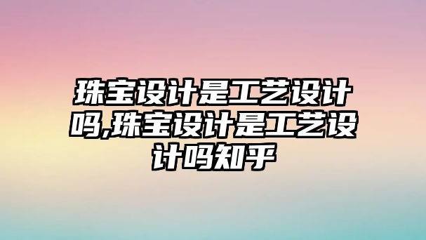 珠寶設計是工藝設計嗎,珠寶設計是工藝設計嗎知乎