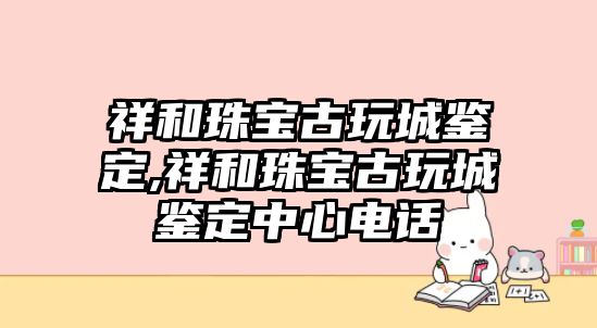 祥和珠寶古玩城鑒定,祥和珠寶古玩城鑒定中心電話