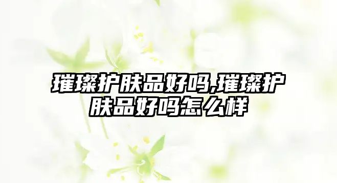 璀璨護(hù)膚品好嗎,璀璨護(hù)膚品好嗎怎么樣