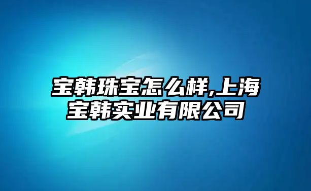 寶韓珠寶怎么樣,上海寶韓實業有限公司