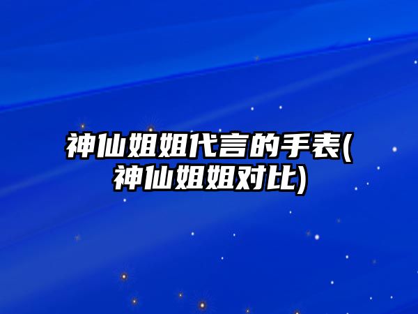 神仙姐姐代言的手表(神仙姐姐對比)