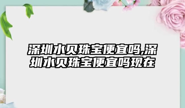 深圳水貝珠寶便宜嗎,深圳水貝珠寶便宜嗎現在