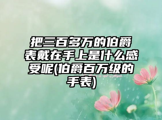 把三百多萬(wàn)的伯爵表戴在手上是什么感受呢(伯爵百萬(wàn)級(jí)的手表)