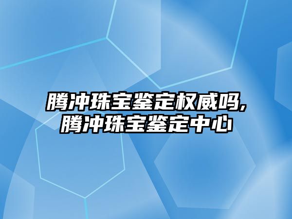 騰沖珠寶鑒定權威嗎,騰沖珠寶鑒定中心