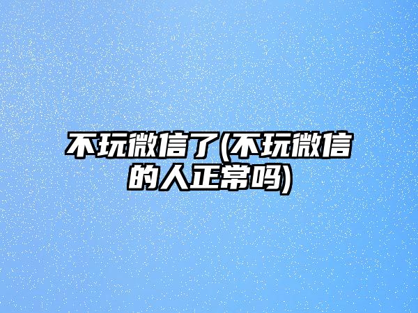 不玩微信了(不玩微信的人正常嗎)