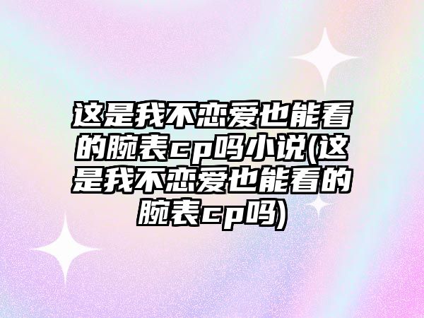 這是我不戀愛也能看的腕表cp嗎小說(這是我不戀愛也能看的腕表cp嗎)