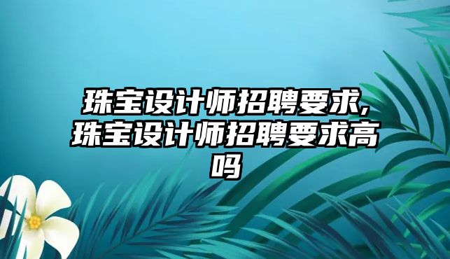 珠寶設計師招聘要求,珠寶設計師招聘要求高嗎