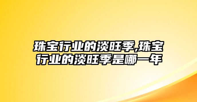 珠寶行業(yè)的淡旺季,珠寶行業(yè)的淡旺季是哪一年