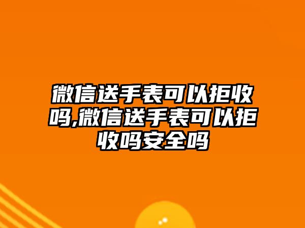 微信送手表可以拒收嗎,微信送手表可以拒收嗎安全嗎