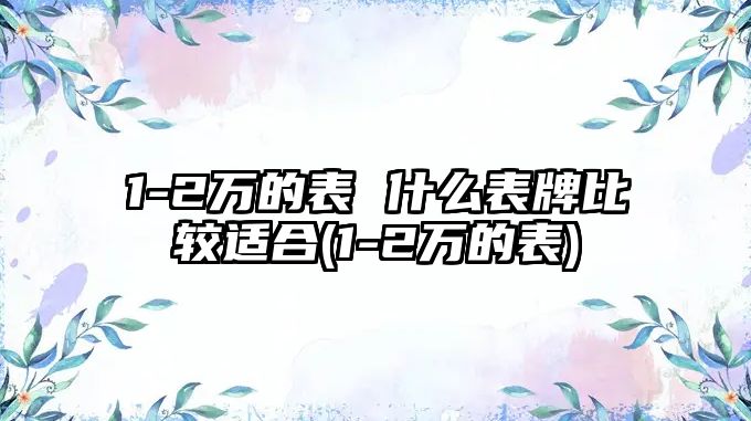 1-2萬的表 什么表牌比較適合(1-2萬的表)