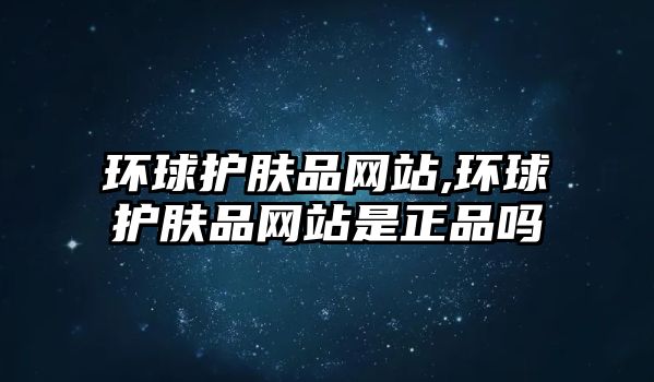 環球護膚品網站,環球護膚品網站是正品嗎