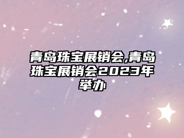 青島珠寶展銷會,青島珠寶展銷會2023年舉辦