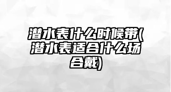 潛水表什么時候帶(潛水表適合什么場合戴)