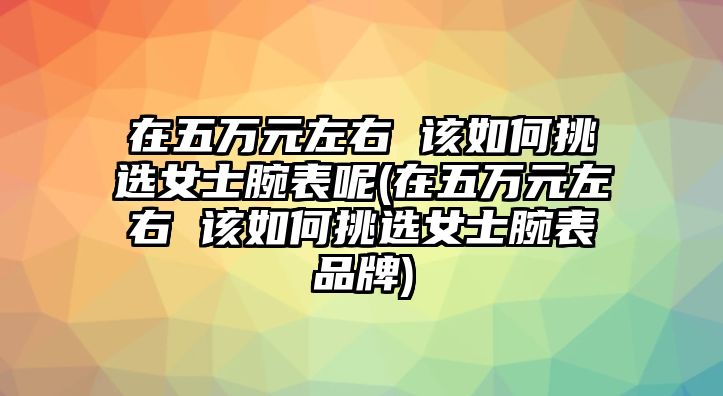 在五萬(wàn)元左右 該如何挑選女士腕表呢(在五萬(wàn)元左右 該如何挑選女士腕表品牌)