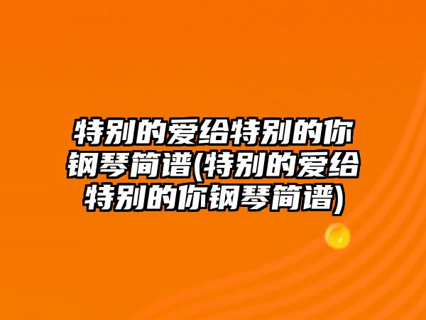 特別的愛給特別的你鋼琴簡譜(特別的愛給特別的你鋼琴簡譜)