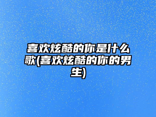 喜歡炫酷的你是什么歌(喜歡炫酷的你的男生)