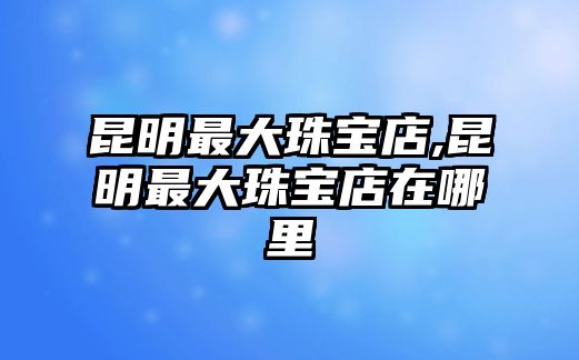 昆明最大珠寶店,昆明最大珠寶店在哪里